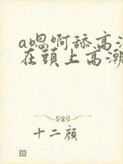 a嗯啊舔高潮坐在头上高潮
