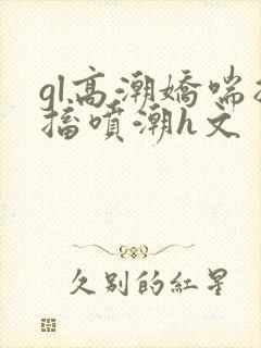 gl高潮娇喘抽搐喷潮h文