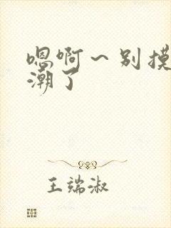 嗯啊~别摸了高潮了