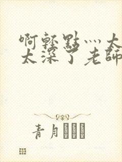 啊轻点灬太粗嗯太深了老师受不了小说