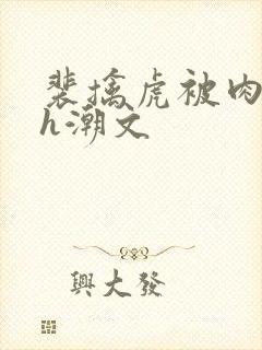 裴擒虎被肉干高h潮文