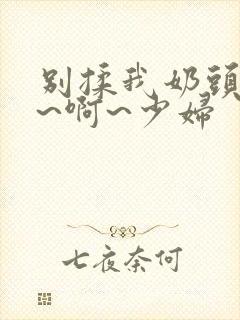 别揉我奶头~嗯~啊~少妇
