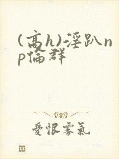 (高h)淫趴np伦群