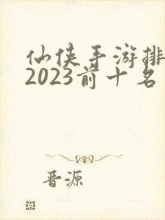 仙侠手游排行榜2023前十名