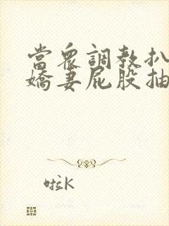 当众调教扒开小娇妻屁股抽打花蒂