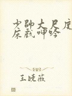 少帅大尺度做爰床戏呻吟
