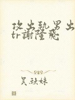 攻出轨男出轨ntr谢隆飞