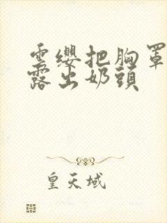 云缨把胸罩脱了露出奶头