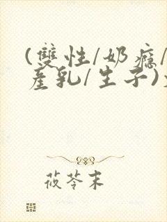 (双性/奶瘾/产乳/生子)文