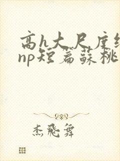 高h大尺度纯肉np短篇苏桃