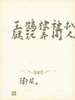 王鹤棣被扒开双腿玩弄同人文