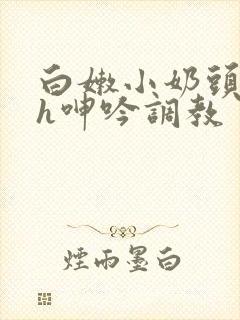 白嫩小奶头翘起h呻吟调教