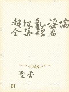 超级乱淫伦小说全集短篇