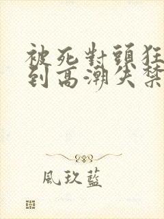 被死对头狂c躁到高潮失禁h