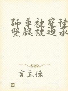 师尊被孽徒扒开双腿被迫承欢小说