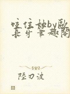 咬住她by欧阳长牙笔趣阁全本txt