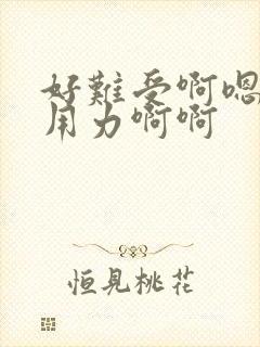 好难受啊嗯嗯嗯用力啊啊