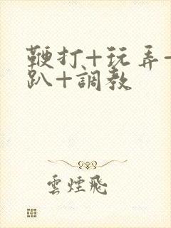 鞭打+玩弄+跪趴+调教