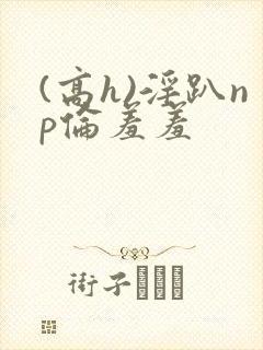 (高h)淫趴np伦羞羞