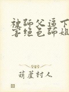 被师父逼下山祸害绝色师姐全部章节免费看