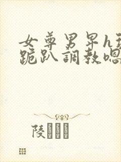女尊男卑h玩弄跪趴调教嗯啊m