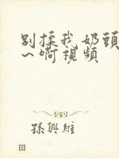 别揉我奶头～嗯～啊视频