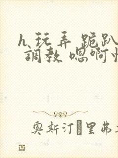 h 玩弄 跪趴 调教 嗯啊快穿