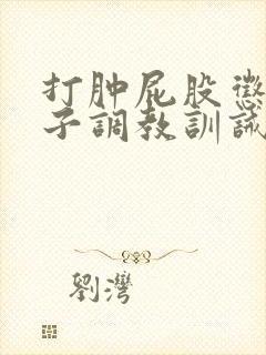 打肿屁股惩罚鞭子调教训诫文