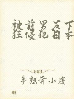 被前男友下药疯狂侵犯日本电影