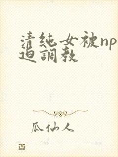 清纯女被np强迫调教
