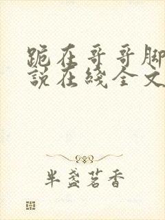跪在哥哥脚边小说在线全文免费阅读笔趣阁