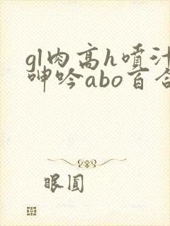 gl肉高h喷汁呻吟abo百合