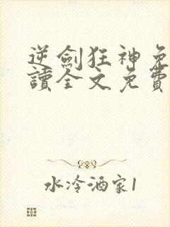 逆剑狂神免费阅读全文免费阅读正版