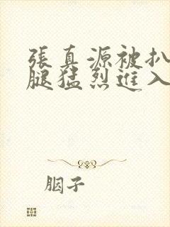 张真源被扒开双腿猛烈进入