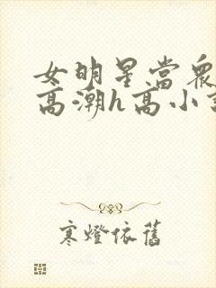 女明星当众被迫高潮h高小说