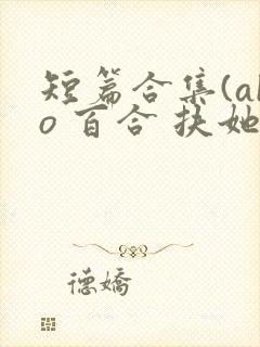 短篇合集(abo 百合 扶她)