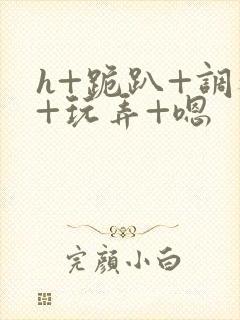 h+跪趴+调教+玩弄+嗯