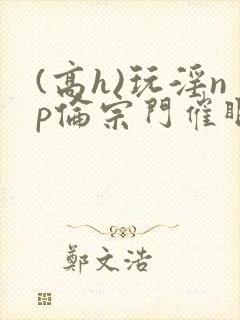 (高h)玩淫np伦宗门催眠