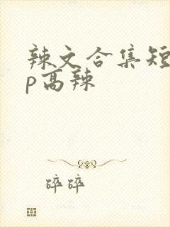 辣文合集短篇np高辣