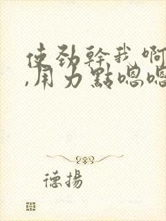使劲干我啊啊啊,用力点嗯嗯嗯