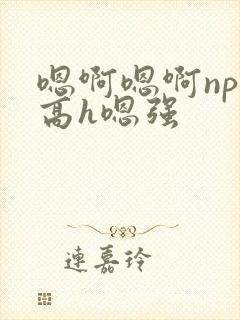 嗯啊嗯啊np啊高h嗯强