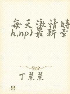 每天激情时(高h,np)最新章节列表作者