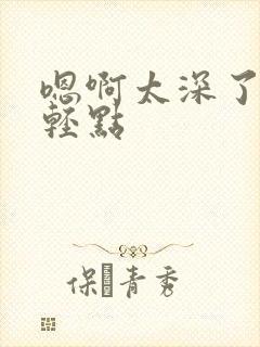 嗯啊太深了～h轻点