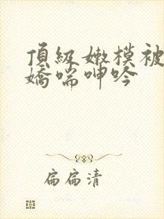 顶级嫩模被啪到娇喘呻吟