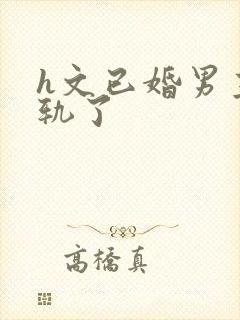 h文已婚男主出轨了