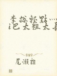李总轻点灬大ji巴太粗太长的最新章节txt