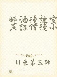 醉酒后被室友男友认错后小说免费阅读封面