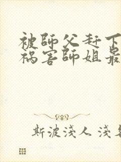 被师父赶下山去祸害师姐最新章节txt