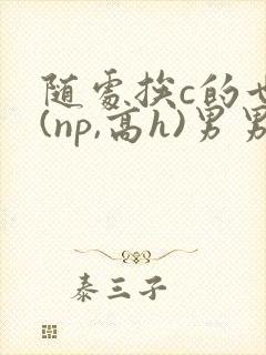 随处挨c的世界(np,高h)男男笔趣阁