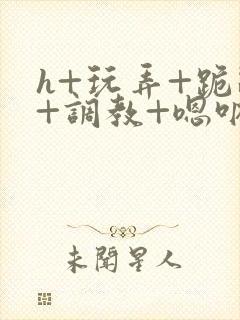 h+玩弄+跪趴+调教+嗯呐女女